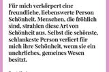 Für mich verkörpert eine freundliche, liebenswerte Person Schönheit. Menschen, die fröhlich sind, strahlen diese Art von Schönheit aus. Selbst die schönste, schlankeste Person verliert für mich ihre Schönheit, wenn sie ein unehrliches, gemeines Wesen besitzt.