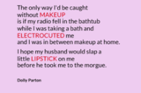 The only way I'd be caught without makeup is if my radio fell in the bathtub while I was taking a bath and electrocuted me and I was in between makeup at home. I hope my husband would slap a little lipstick on me before he took me to the margue.
