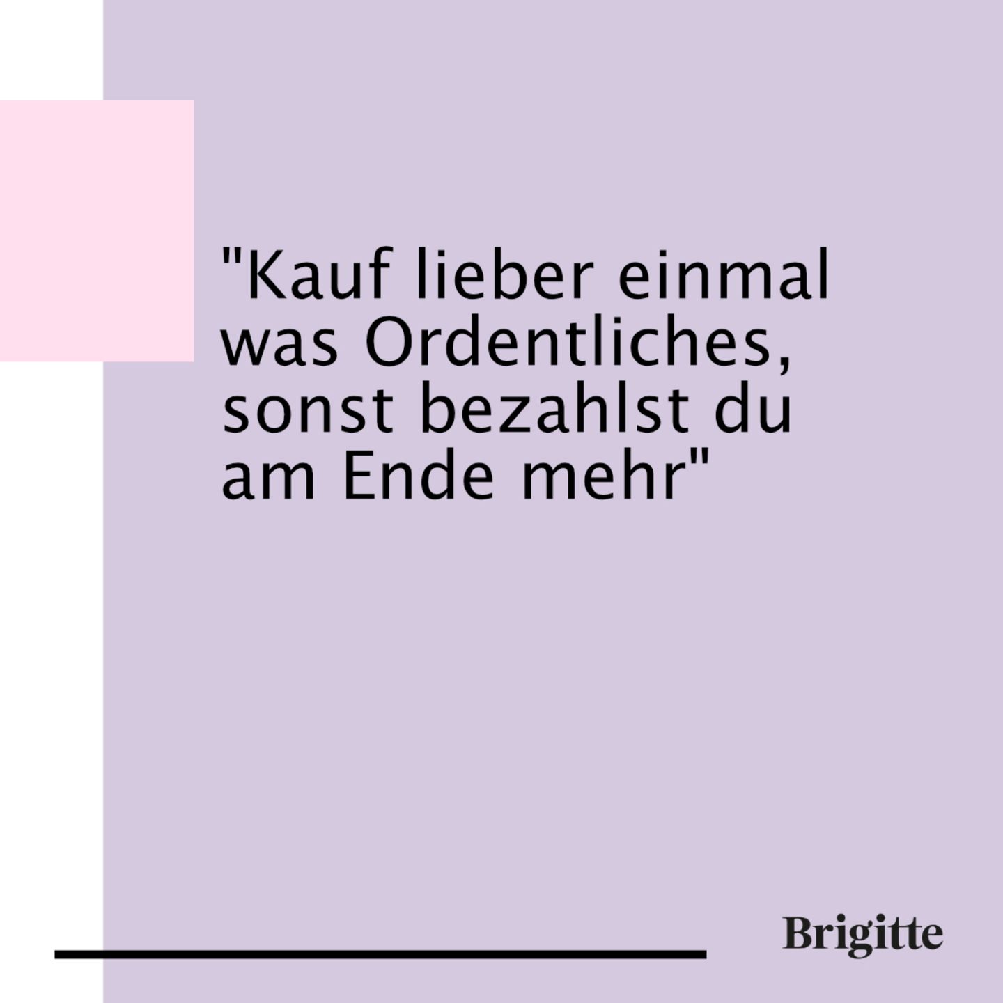 Den Spruch hat schon meine Oma gesagt. Meine Mutter hat immer erzählt, dass sie das auch schmerzlich lernen musste. Aber wahrscheinlich müssen wir Menschen einfach eigene Erfahrungen machen, um zu glauben, was andere uns erzählen. Denn natürlich habe ich den gleichen Fehler gemacht und dafür am Ende viel Geld bezahlt. Wahrscheinlich werde ich das einmal bei meinen Kindern ebenfalls beobachten.